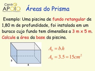 Áreas do Prisma
 Exemplo: Uma piscina de fundo retangular de
1,80 m de profundidade, foi instalada em um
buraco cujo fundo tem dimensões a 3 m x 5 m.
Calcule a área da base da piscina.

                      Ab   b.h
                                      2
                      Ab   3.5 15cm
 