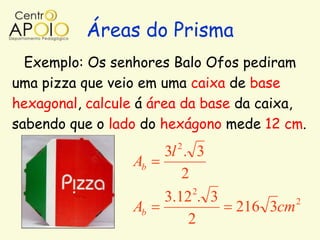 Áreas do Prisma
  Exemplo: Os senhores Balo Ofos pediram
uma pizza que veio em uma caixa de base
hexagonal, calcule á área da base da caixa,
sabendo que o lado do hexágono mede 12 cm.
                        2
                      3l . 3
                 Ab
                         2
                           2
                      3.12 . 3             2
                 Ab              216 3cm
                          2
 