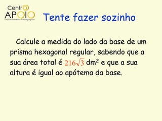 Tente fazer sozinho

  Calcule a medida do lado da base de um
prisma hexagonal regular, sabendo que a
sua área total é 216 3 dm2 e que a sua
altura é igual ao apótema da base.
 