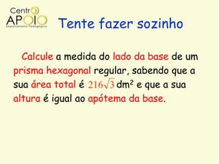 Tente fazer sozinho

  Calcule a medida do lado da base de um
prisma hexagonal regular, sabendo que a
sua área total é 216 3 dm2 e que a sua
altura é igual ao apótema da base.
 