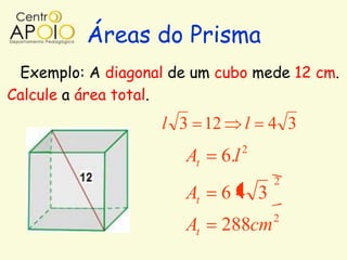 Áreas do Prisma
 Exemplo: A diagonal de um cubo mede 12 cm.
Calcule a área total.
                    l 3 12        l   4 3
                                  2
                       At   6.l
                                      2
                       At   64 3
                                      2
                       At    288cm
 
