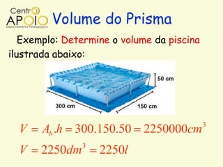 Volume do Prisma
   Exemplo: Determine o volume da piscina
ilustrada abaixo:




                                            3
  V    Ab .h 300.150.50 2250000cm
                3
  V    2250dm       2250l
 