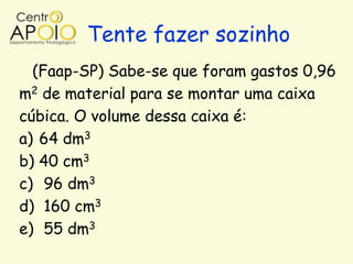 Tente fazer sozinho
  (Faap-SP) Sabe-se que foram gastos 0,96
m2 de material para se montar uma caixa
cúbica. O volume dessa caixa é:
a) 64 dm3
b) 40 cm3
c) 96 dm3
d) 160 cm3
e) 55 dm3
 
