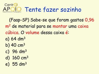 Tente fazer sozinho
  (Faap-SP) Sabe-se que foram gastos 0,96
m2 de material para se montar uma caixa
cúbica. O volume dessa caixa é:
a) 64 dm3
b) 40 cm3
c) 96 dm3
d) 160 cm3
e) 55 dm3
 