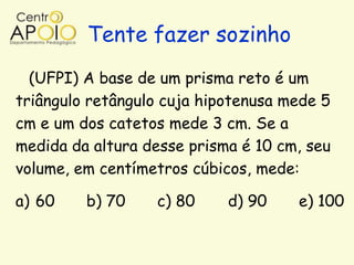 Tente fazer sozinho
  (UFPI) A base de um prisma reto é um
triângulo retângulo cuja hipotenusa mede 5
cm e um dos catetos mede 3 cm. Se a
medida da altura desse prisma é 10 cm, seu
volume, em centímetros cúbicos, mede:

a) 60    b) 70    c) 80     d) 90    e) 100
 