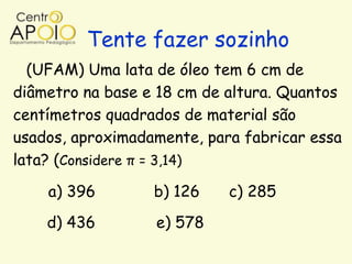 Tente fazer sozinho
  (UFAM) Uma lata de óleo tem 6 cm de
diâmetro na base e 18 cm de altura. Quantos
centímetros quadrados de material são
usados, aproximadamente, para fabricar essa
lata? (Considere π = 3,14)

    a) 396        b) 126    c) 285
    d) 436        e) 578
 