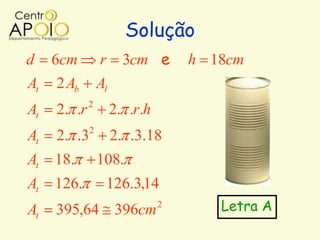 Solução
d    6cm         r      3cm e       h 18cm
At   2 Ab        Al
             2
At   2. .r            2. .r.h
             2
At   2. .3            2. .3.18
At   18.         108.
At   126.         126.3,14
At   395,64 396cm               2      Letra A
 