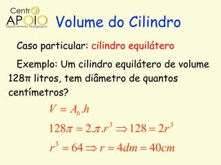 Volume do Cilindro
 Caso particular: cilindro equilátero
  Exemplo: Um cilindro equilátero de volume
128π litros, tem diâmetro de quantos
centímetros?
        V       Ab .h
                             3             3
        128          2. .r        128 2r
            3
        r       64      r        4dm 40cm
 