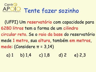 Tente fazer sozinho
  (UFPI) Um reservatório com capacidade para
6280 litros tem a forma de um cilindro
circular reto. Se o raio da base do reservatório
mede 1 metro, sua altura, também em metros,
mede: (Considere π = 3,14)
  a) 1   b) 1,4    c) 1,8    d) 2    e) 2,3
 
