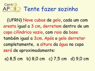 Tente fazer sozinho
  (UFRN) Nove cubos de gelo, cada um com
aresta igual a 3 cm, derretem dentro de um
copo cilíndrico vazio, com raio da base
também igual a 3cm. Após o gelo derreter
completamente, a altura da água no copo
será de aproximadamente:
a) 8,5 cm b) 8,0 cm c) 7,5 cm d) 9,0 cm
 