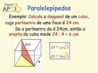 Paralelepípedos
  Exemplo: Calcule a diagonal de um cubo,
cujo perímetro de uma face é 24 cm.
     Se o perímetro da é 24cm, então a
  aresta do cubo mede 24 : 4 = 6 cm


                      D   a 3

                      D   6 3
 
