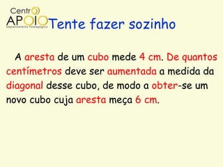 Tente fazer sozinho

  A aresta de um cubo mede 4 cm. De quantos
centímetros deve ser aumentada a medida da
diagonal desse cubo, de modo a obter-se um
novo cubo cuja aresta meça 6 cm.
 