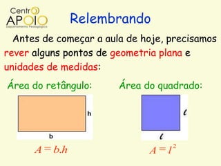 Relembrando
  Antes de começar a aula de hoje, precisamos
rever alguns pontos de geometria plana e
unidades de medidas:
Área do retângulo:      Área do quadrado:




                                      2
      A   b.h                 A   l
 