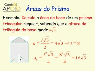 Áreas do Prisma
Exemplo: Calcule a área da base de um prisma
triangular regular, sabendo que a altura do
triângulo da base mede 4 3.

                    l 3
              h                     4 3           l   8
                     2
                        2             2
                    l           3    8        3
               Ab                                     16 3
                            4             4
 