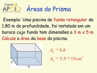 Áreas do Prisma
 Exemplo: Uma piscina de fundo retangular de
1,80 m de profundidade, foi instalada em um
buraco cujo fundo tem dimensões a 3 m x 5 m.
Calcule a área da base da piscina.

                      Ab   b.h
                                        2
                      Ab   3.5   15cm
 