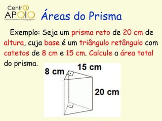 Áreas do Prisma
  Exemplo: Seja um prisma reto de 20 cm de
altura, cuja base é um triângulo retângulo com
catetos de 8 cm e 15 cm. Calcule a área total
do prisma.
 