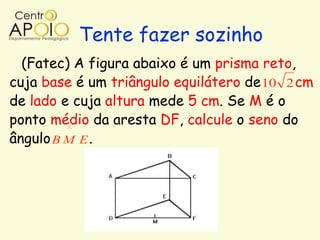Tente fazer sozinho
  (Fatec) A figura abaixo é um prisma reto,
cuja base é um triângulo equilátero de 10 2 cm
de lado e cuja altura mede 5 cm. Se M é o
ponto médio da aresta DF, calcule o seno do
ângulo B M E .
 