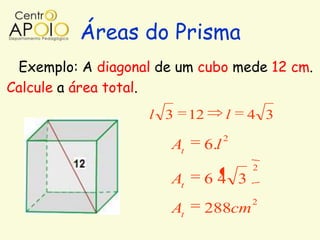 Áreas do Prisma
 Exemplo: A diagonal de um cubo mede 12 cm.
Calcule a área total.
                    l 3     12     l   4 3
                                   2
                       At    6.l
                                         2
                       At    64 3
                                         2
                       At        288cm
 