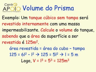 Volume do Prisma
Exemplo: Um tanque cúbico sem tampa será
revestido internamente com uma massa
impermeabilizante. Calcule o volume do tanque,
sabendo que a área da superfície a ser
revestida é 125m2.
   área revestida = área do cubo – tampa
   125 = 6l2 – l2  125 = 5l2  l = 5 m
         Logo, V = l3 = 53 = 125m3
 