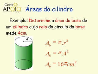 Áreas do cilindro
 Exemplo: Determine a área da base de
um cilindro cujo raio do círculo da base
mede 4cm.
                                2
                   Ab      .r
                                2
                   Ab      .4
                                    2
                   Ab    16 cm
 