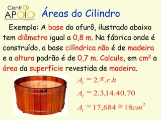 Áreas do Cilindro
  Exemplo: A base do ofurô, ilustrado abaixo
tem diâmetro igual a 0,8 m. Na fábrica onde é
construído, a base cilíndrica não é de madeira
e a altura padrão é de 0,7 m. Calcule, em cm2 a
área da superfície revestida de madeira.
                      Al   2. .r.h
                      Al   2.3,14.40.70
                                            2
                      Al   17,684    18cm
 