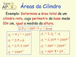 Áreas do Cilindro
  Exemplo: Determine a área total de um
cilindro reto, cujo perímetro da base mede
10π cm, igual a medida da altura.
           2. .r           10   r    5cm
   Ab    .r
              2
                      25        At    2. Ab    Al
                                                         2
   Al   2. .r.h                 At    2.25      250
                                                     2
   Al   2. .5.10                At   50        250
                  2
   Al   250                     At   50       1 2
 