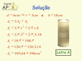 Solução
d    6cm         r      3cm e       h   18cm
At   2 Ab        Al
             2
At   2. .r            2. .r.h
             2
At   2. .3            2. .3.18
At   18.         108.
At   126.         126.3,14
At   395,64           396cm
                                2        Letra A
 