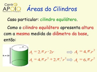 Áreas do Cilindros
 Caso particular: cilindro equilátero.
  Como o cilindro equilátero apresenta altura
com a mesma medida do diâmetro da base,
então:

                                                       2
            Al   2. .r 2r                 Al   4. .r
                         2      2     2                2
            At   4. .r       2. . r       At   6. .r
 
