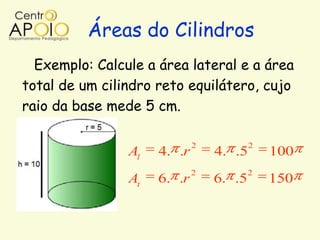 Áreas do Cilindros
  Exemplo: Calcule a área lateral e a área
total de um cilindro reto equilátero, cujo
raio da base mede 5 cm.

                             2           2
                Al   4. .r       4. .5       100
                             2           2
                At   6. .r       6. .5       150
 