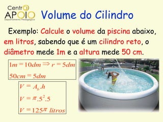 Volume do Cilindro
 Exemplo: Calcule o volume da piscina abaixo,
em litros, sabendo que é um cilindro reto, o
diâmetro mede 1m e a altura mede 50 cm.
 1m       10dm       r   5dm
 50cm       5dm
      V     Ab .h
                 2
      V      .5 .5
      V    125       litros
 