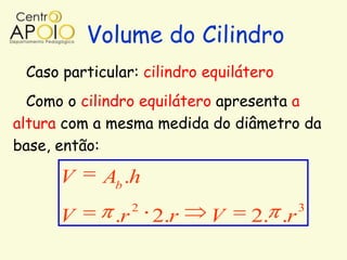 Volume do Cilindro
 Caso particular: cilindro equilátero
  Como o cilindro equilátero apresenta a
altura com a mesma medida do diâmetro da
base, então:

      V     Ab .h
                  2                      3
      V      .r       2.r   V    2. .r
 