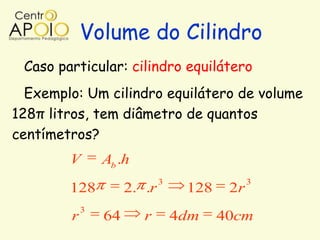 Volume do Cilindro
 Caso particular: cilindro equilátero
  Exemplo: Um cilindro equilátero de volume
128π litros, tem diâmetro de quantos
centímetros?
        V       Ab .h
                             3                3
        128          2. .r        128    2r
            3
        r       64      r        4dm    40cm
 