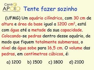Tente fazer sozinho
  (UFMG) Um aquário cilíndrico, com 30 cm de
altura e área da base igual a 1200 cm2, está
com água até a metade da sua capacidade.
Colocando-se pedras dentro desse aquário, de
modo que fiquem totalmente submersas, o
nível da água sobe para 16,5 cm. O volume das
pedras, em centímetros cúbicos, é:
  a) 1200    b) 1500   c) 1800   d) 2100
 