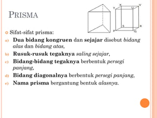  Sifat-sifat prisma:
a) Dua bidang kongruen dan sejajar disebut bidang
   alas dan bidang atas,
b) Rusuk-rusuk tegaknya saling sejajar,

c) Bidang-bidang tegaknya berbentuk persegi
   panjang,
d) Bidang diagonalnya berbentuk persegi panjang,

e) Nama prisma bergantung bentuk alasnya.
 