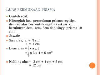 LUAS PERMUKAAN PRISMA
 Contoh soal:
 Hitunglah luas permukaan prisma segitiga
  dengan alas berbentuk segitiga siku-siku
  berukuran 3cm, 4cm, 5cm dan tinggi prisma 10
  cm !
 Jawab:
 Sisi alas; a = 3 cm
             t = 4 cm
 Luas alas = x a x t
             = x 3 x 4 = 6 cm2

   Keliling alas = 3 cm + 4 cm + 5 cm
                  = 12 cm
 