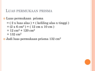 LUAS PERMUKAAN PRISMA
 Luas permukaan prisma
  = ( 2 x luas alas ) + ( keliling alas x tinggi )
  = (2 x 6 cm2 ) + ( 12 cm x 10 cm )
  = 12 cm2 + 120 cm2
  = 132 cm2
 Jadi luas permukaan prisma 132 cm2
 