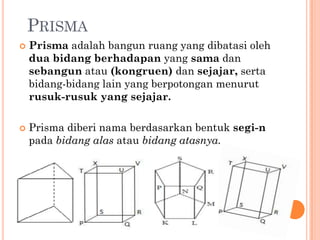 PRISMA
   Prisma adalah bangun ruang yang dibatasi oleh
    dua bidang berhadapan yang sama dan
    sebangun atau (kongruen) dan sejajar, serta
    bidang-bidang lain yang berpotongan menurut
    rusuk-rusuk yang sejajar.

   Prisma diberi nama berdasarkan bentuk segi-n
    pada bidang alas atau bidang atasnya.
 
