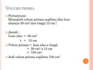 VOLUME PRISMA
   Pertanyaan:
    Hitunglah volum prisma segilima jika luas
    alasnya 50 cm2 dan tinggi 15 cm !

 Jawab :
  Luas alas = 50 cm2
          t = 15 cm
 Volum prisma = luas alas x tinggi
              = 50 cm2 x 15 cm
              = 750 cm3
 Jadi volum prisma segilima 750 cm3
 
