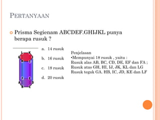 PERTANYAAN

   Prisma Segienam ABCDEF.GHIJKL punya
    berapa rusuk ?
            a. 14 rusuk
                          Penjelasan
            b. 16 rusuk   •Mempunyai 18 rusuk , yaitu :
                          Rusuk alas AB, BC, CD, DE, EF dan FA ;
            c. 18 rusuk   Rusuk atas GH, HI, IJ, JK, KL dan LG
                          Rusuk tegak GA. HB, IC, JD, KE dan LF
            d. 20 rusuk
 
