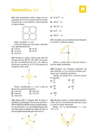 EM2D-11-34
Matemática 112 259
Uma metalúrgica utiliza chapas de aço474.	
quadradas de 8 m x 8 m para recortar formas
circulares de 4 m de diâmetro, como mostrado
na figura abaixo.
Dado: considere p = 3,14.
A área da chapa que resta após a operação
é de, aproximadamente:
50 (2a)	 3 – p)
100b)	 3 – 2p
100 (c)	 3 – p)
50d)	 3 – 3p
100e)	 3 – 3p
7,45 ma)	 2
13,76 mb)	 2
26,30 mc)	 2
48 md)	 2
56 me)	 2
Na figura a seguir, sabe-se que cada um475.	
dos quatro arcos AB, BC, CD e DA é um quarto
de uma circunferência de raio 2 cm. Sabe-se
ainda que os pontos A, B, C e D são pontos de
tangência entre arcos.
A
C
D B
Então, considerando p @ 3,14, a área da
figura será, aproximadamente:
3,44 cma)	 2
0,86 cmb)	 2
12,56 cmc)	 2
6,28 cmd)	 2
1,72 cme)	 2
(Fameca-SP) O triângulo BIA da figura é476.	
equilátero, de lado igual a 20. Os arcos de circun-
ferência MN, NP e PM têm centros, respectivamen-
te, nos vértices B, I e A. As medidas desses raios
são todas iguais à metade da medida do lado. A
área da região delimitada pelos três arcos é:
M
N
P
I
B
A
Considere uma circunferência de diâmetro477.	
L e centro C, conforme a figura.
C
Calcule a razão entre a área do círculo e
área da região sombreada.
Considere um triângulo equilátero de478.	
lado medindo x e um círculo de mesmo perí-
metro que o triângulo equilátero.
Calcule, em função de x, a área do círculo
em questão.
a)	 x2
6π
b)	 9
4
2x
π
c)	 36 2x
π
d)	 πx2
16
e)	 πx2
9
Na figura abaixo, o ângulo BAC mede 60°479.	
e AB = AC. Se a circunferência tem raio 6, qual
é a área da região destacada?
Dados: use as aproximações: p @ 3,14,
3 1 73≅ , .
60°
A
B C
 