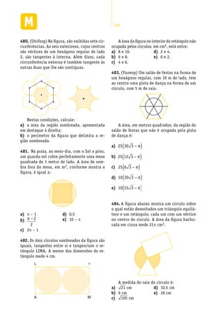 260
(Unifesp) Na figura, são exibidas sete cir-480.	
cunferências. As seis exteriores, cujos centros
são vértices de um hexágono regular de lado
2, são tangentes à interna. Além disso, cada
circunferência externa é também tangente às
outras duas que lhe são contíguas.
A área da figura no interior do retângulo não
ocupada pelos círculos, em cm2, está entre:
Nestas condições, calcule:
a área da região sombreada, apresentadaa)	
em destaque à direita;
o perímetro da figura que delimita a re-b)	
gião sombreada.
Na praia, ao meio-dia, com o Sol a pino,481.	
um guarda-sol cobre perfeitamente uma mesa
quadrada de 1 metro de lado. A área de som-
bra fora da mesa, em m2, conforme mostra a
figura, é igual a:
a)	 p – 1
b)	 π − 2
2
2c)	 p – 1
0,5d)	
10 –e)	 p
Os dois círculos sombreados da figura são482.	
iguais, tangentes entre si e tangenciam o re-
tângulo LIMA. A menor das dimensões do re-
tângulo mede 4 cm.
L I
A M
8 e 10.a)	
6 e 8.b)	
4 e 6.c)	
2 e 4.d)	
0 e 2.e)	
(Vunesp) Um salão de festas na forma de483.	
um hexágono regular, com 10 m de lado, tem
ao centro uma pista de dança na forma de um
círculo, com 5 m de raio.
A área, em metros quadrados, da região do
salão de festas que não é ocupada pela pista
de dança é:
a)	 25 30 3 −( )π
b)	 25 12 3 −( )π
c)	 25 6 3 −( )π
d)	 10 30 3 −( )π
e)	 10 15 3 −( )π
A figura abaixo mostra um círculo sobre484.	
o qual estão desenhados um triângulo equilá-
tero e um retângulo, cada um com um vértice
no centro do círculo. A área da figura hachu-
rada em cinza mede 21p cm2.
A medida do raio do círculo é:
a)	 21 cm
6 cmb)	
c)	 105 cm
10,5 cmd)	
18 cme)	
 
