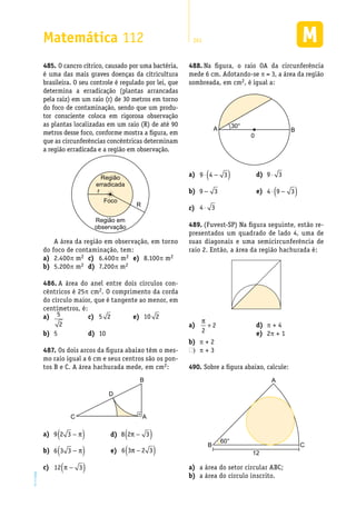 EM2D-11-34
Matemática 112 261
O cancro cítrico, causado por uma bactéria,485.	
é uma das mais graves doenças da citricultura
brasileira. O seu controle é regulado por lei, que
determina a erradicação (plantas arrancadas
pela raiz) em um raio (r) de 30 metros em torno
do foco de contaminação, sendo que um produ-
tor consciente coloca em rigorosa observação
as plantas localizadas em um raio (R) de até 90
metros desse foco, conforme mostra a figura, em
que as circunferências concêntricas determinam
a região erradicada e a região em observação.
Foco
r
Região
erradicada
Região em
observação
R
A área da região em observação, em torno
do foco de contaminação, tem:
Na figura, o raio488.	 OA da circunferência
mede 6 cm. Adotando-se p = 3, a área da região
sombreada, em cm2, é igual a:
A B
0
30°
2.400a)	 p m2
5.200b)	 p m2
6.400c)	 p m2
7.200d)	 p m2
8.100e)	 p m2
A área do anel entre dois círculos con-486.	
cêntricos é 25π cm2. O comprimento da corda
do círculo maior, que é tangente ao menor, em
centímetros, é:
a)	 9 2 3 −( )π
b)	 6 3 3 −( )π
c)	 12 3π −( )
d)	 8 2 3π −( )
e)	 6 3 2 3π −( )
a)	 9 4 3⋅ −( )
b)	 9 3−
c)	 4 3⋅
d)	 9 3⋅
e)	 4 9 3⋅ −( )
(Fuvest-SP) Na figura seguinte, estão re-489.	
presentados um quadrado de lado 4, uma de
suas diagonais e uma semicircunferência de
raio 2. Então, a área da região hachurada é:
a)	
π
2
2+
b)	 p + 2
pc)	 + 3
d)	 p + 4
2e)	 p + 1
Sobre a figura abaixo, calcule:490.	
A
B C
60°
12
a área do setor circular ABC;a)	
a área do círculo inscrito.b)	
a)	 5
2
5b)	
c)	 5 2
10d)	
e)	 10 2
Os dois arcos da figura abaixo têm o mes-487.	
mo raio igual a 6 cm e seus centros são os pon-
tos B e C. A área hachurada mede, em cm2:
C A
D
B
 