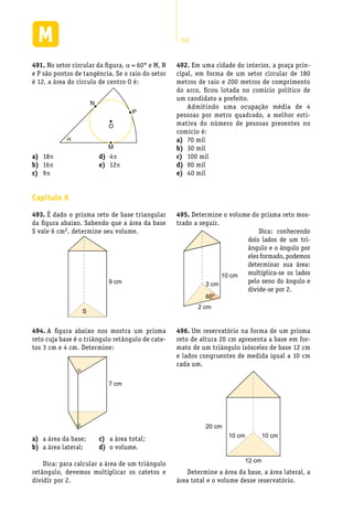 262
No setor circular da figura,491.	 a = 60° e M, N
e P são pontos de tangência. Se o raio do setor
é 12, a área do círculo de centro O é:
N
P
M
O
α
Em uma cidade do interior, a praça prin-492.	
cipal, em forma de um setor circular de 180
metros de raio e 200 metros de comprimento
do arco, ficou lotada no comício político de
um candidato a prefeito.
Admitindo uma ocupação média de 4
pessoas por metro quadrado, a melhor esti-
mativa do número de pessoas presentes no
comício é:
70 mila)	
30 milb)	
100 milc)	
90 mild)	
40 mile)	
18a)	 p
16b)	 p
9c)	 p
4d)	 p
12e)	 p
Capítulo 6
É dado o prisma reto de base triangular493.	
da figura abaixo. Sabendo que a área da base
S vale 6 cm2, determine seu volume.
9 cm
S
A figura abaixo nos mostra um prisma494.	
reto cuja base é o triângulo retângulo de cate-
tos 3 cm e 4 cm. Determine:
7 cm
Determine o volume do prisma reto mos-495.	
trado a seguir.
a área da base;a)	
a área lateral;b)	
a área total;c)	
o volume.d)	
Dica: para calcular a área de um triângulo
retângulo, devemos multiplicar os catetos e
dividir por 2.
10 cm
2 cm
3 cm
60°
Dica: conhecendo
dois lados de um tri-
ângulo e o ângulo por
eles formado, podemos
determinar sua área:
multiplica-se os lados
pelo seno do ângulo e
divide-se por 2.
Um reservatório na forma de um prisma496.	
reto de altura 20 cm apresenta a base em for-
mato de um triângulo isósceles de base 12 cm
e lados congruentes de medida igual a 10 cm
cada um.
20 cm
10 cm10 cm
12 cm
Determine a área da base, a área lateral, a
área total e o volume desse reservatório.
 