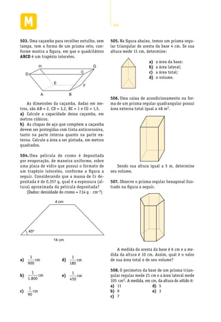 264
Uma caçamba para recolher entulho, sem503.	
tampa, tem a forma de um prisma reto, con-
forme mostra a figura, em que o quadrilátero
ABCD é um trapézio isósceles.
A B
C
D
E
F
H G
As dimensões da caçamba, dadas em me-
tros, são AB = 2, CD = 3,2, BC = 1 e CG = 1,5.
Calcule a capacidade dessa caçamba, ema)	
metros cúbicos.
As chapas de aço que compõem a caçambab)	
devem ser protegidas com tinta anticorrosiva,
tanto na parte interna quanto na parte ex-
terna. Calcule a área a ser pintada, em metros
quadrados.
Uma película de cromo é depositada504.	
por evaporação, de maneira uniforme, sobre
uma placa de vidro que possui o formato de
um trapézio isósceles, conforme a figura a
seguir. Considerando que a massa de Cr de-
positada é de 0,357 g, qual é a espessura (al-
tura) aproximada da película depositada?
(Dados: densidade do cromo = 7,14 g · cm−3)
45º
14 cm
4 cm
Na figura abaixo, temos um prisma regu-505.	
lar triangular de aresta da base 4 cm. Se sua
altura mede 11 cm, determine:
a área da base;a)	
a área lateral;b)	
a área total;c)	
o volume.d)	
Uma caixa de acondicionamento na for-506.	
ma de um prisma regular quadrangular possui
área externa total igual a 48 m2.
Sendo sua altura igual a 5 m, determine
seu volume.
Observe o prisma regular hexagonal ilus-507.	
trado na figura a seguir.
A medida da aresta da base é 6 cm e a me-
dida da altura é 10 cm. Assim, qual é o valor
de sua área total e de seu volume?
O perímetro da base de um prisma trian-508.	
gular regular mede 21 cm e a área lateral mede
105 cm2. A medida, em cm, da altura do sólido é:
a)	
1
900
cm
b)	
1
1 800.
cm
c)	
1
90
cm
d)	
1
180
cm
e)	
1
450
cm
11a)	
9b)	
7c)	
5d)	
3e)	
 