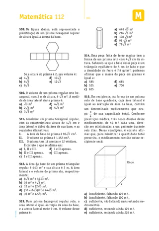 EM2D-11-34
Matemática 112 265
Na figura abaixo, está representada a509.	
planificação de um prisma hexagonal regular
de altura igual à aresta da base.
Se a altura do prisma é 2, seu volume é:
648a)	 3 m3
216b)	 3 m3
108c)	 3m3
96d)	 3 m3
72e)	 3 m3
4a)	 3
6b)	 3
8c)	 3
10d)	 3
12e)	 3
O volume de um prisma regular reto he-510.	
xagonal, com 2 m de altura, é 3 m3. A medi-
da da área lateral deste prisma é:
Considere um prisma hexagonal regular,511.	
com as características: altura de 4 3 cm e
área lateral o dobro da área de sua base, e as
seguintes afirmativas:
A área da base do prisma é 96I.	 3 cm2.
O volume do prisma é 1.152 cmII.	 3.
O prisma tem 18 arestas e 12 vértices.III.	
É correto o que se afirma em:
I, II e III.a)	
II e III apenas.b)	
I e III apenas.c)	
I e II apenas.d)	
III apenas.e)	
A área da base de um prisma triangular512.	
regular é 4 3 m2 e sua altura é 3 m. A área
lateral e o volume do prisma são, respectiva-
mente:
8a)	 3 m2 e 16 3 m3.
36 mb)	 2 e 4 3 m2.
12 mc)	 2 e 12 3 m3.
(36 + 8d)	 3)m2 e 24 3 m3.
36 me)	 2 e 12 3 m3.
Num prisma hexagonal regular reto, a513.	
área lateral é igual ao triplo da área da base,
e a aresta lateral mede 9 cm. O volume desse
prisma é:
Uma peça feita de ferro maciço tem a514.	
forma de um prisma reto com 4 3 cm de al-
tura. Sabendo-se que a base dessa peça é um
triângulo equilátero de 5 cm de lado e que
a densidade do ferro é 7,8 g/cm3, podemos
afirmar que a massa da peça em gramas é
igual a:
585a)	
525b)	
625c)	
685d)	
700e)	
Um recipiente, na forma de um prisma515.	
reto de base quadrada, cuja área lateral é
igual ao sêxtuplo da área da base, contém
um determinado medicamento que ocu-
pa
3
4
de sua capacidade total. Conforme
prescrição médica, três doses diárias desse
medicamento, de 50 m l cada uma, deve-
rão ser ministradas a um paciente durante
seis dias. Nessa condições, é correto afir-
mar que, para ministrar a quantidade total
prescrita, o medicamento contido nesse re-
cipiente será:
15 cm
x
x
insuficiente, faltando 125 ma)	 l.
insuficiente, faltando 100 mb)	 l.
suficiente, não faltando nem restando me-c)	
dicamentos.
suficiente, restando ainda 125 md)	 l.
suficiente, restando ainda 225 me)	 l.
3a)	 m2
2b)	 3 m2
3c)	 3 m2
4d)	 3 m2
5e)	 3 m2
 
