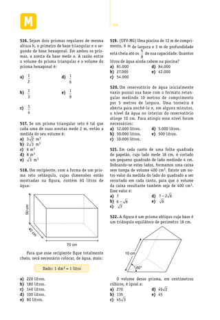 266
Sejam dois prismas regulares de mesma516.	
altura h, o primeiro de base triangular e o se-
gundo de base hexagonal. Em ambos os pris-
mas, a aresta da base mede a. A razão entre
o volume do prisma triangular e o volume do
prisma hexagonal é:
a)	 1
2
b)	 1
3
c)	 1
4
d)	 1
6
e)	 1
9
(UFV-MG) Uma piscina de 12 m de compri-519.	
mento, 6 m de largura e 3 m de profundidade
está cheia até os
5
8
de sua capacidade. Quantos
litros de água ainda cabem na piscina?
81.000a)	
27.000b)	
54.000c)	
84.000d)	
42.000e)	
Um reservatório de água inicialmente520.	
vazio possui sua base com o formato retan-
gular medindo 10 metros de comprimento
por 5 metros de largura. Uma torneira é
aberta para enchê-lo e, em alguns minutos,
o nível da água no interior do reservatório
atinge 10 cm. Para atingir esse nível foram
necessários:
12.000 litros.a)	
50.000 litros.b)	
10.000 litros.c)	
5.000 litros.d)	
500 litros.e)	
Em cada canto de uma folha quadrada521.	
de papelão, cujo lado mede 18 cm, é cortado
um pequeno quadrado de lado medindo 4 cm.
Dobrando-se estes lados, formamos uma caixa
sem tampa de volume 400 cm3. Existe um ou-
tro valor da medida do lado do quadrado a ser
recortado em cada canto, para que o volume
da caixa resultante também seja de 400 cm3.
Esse valor é:
7a)	
b)	 6 6−
c)	 7
d)	 7 2 6−
e)	 6
A figura é um prisma oblíquo cuja base é522.	
um triângulo equilátero de perímetro 18 cm.
60°
10 cm
O volume desse prisma, em centímetros
cúbicos, é igual a:
270a)	
135b)	
c)	 45 3
d)	 45 2
45e)	
Se um prisma triangular reto é tal que517.	
cada uma de suas arestas mede 2 m, então a
medida do seu volume é:
3a)	 2 m3
2b)	 3 m3
6 mc)	 3
8 md)	 3
e)	 3 m3
Um recipiente, com a forma de um pris-518.	
ma reto retângulo, cujas dimensões estão
mostradas na figura, contém 60 litros de
água:
40
cm
50cm
70 cm
Para que esse recipiente fique totalmente
cheio, será necessário colocar, de água, mais:
Dado: 1 dm3 = 1 litro
220 litros.a)	
180 litros.b)	
140 litros.c)	
100 litros.d)	
80 litros.e)	
 