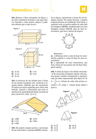 EM2D-11-34
Matemática 112 267
Observe o bloco retangular da figura 1,523.	
de vidro totalmente fechado e com água den-
tro. Virando-o, como mostra a figura 2, pode-
mos afirmar que o valor de x é:
Figura 1
20 cm
10 cm
40 cm
6 cm
Figura 2
20 cm
10 cm
x cm 40 cm
da na figura, apresentava a forma de um he-
xágono regular. Por razões técnicas, o projeto
original precisou ser modificado. Para tanto, o
arquiteto uniu os pontos médios de cada lado
do hexágono ABCDEF, estabelecendo um novo
hexágono regular GHIJLM, base do novo re-
servatório, que terá 2 metros de largura.
A G
C
H
I
F
M
L
B
E J
6 m
D
Determine:
a diferença entre a área da base do reser-a)	
vatório original e a área da base do novo re-
servatório;
a capacidade do novo reservatório, queb)	
tem a forma de um prisma reto de base hexa-
gonal regular.
O sólido da figura I foi obtido retirando-526.	
-se de um prisma triangular regular três pris-
mas iguais, também triangulares e regulares,
cada um deles representado pela figura II. Se
d =
5
8
x e o volume de cada cada prisma re-
tirado é 3, então o volume desse sólido é
igual a:
Figura I
d
3
d
d
d
x x
2
Figura II
x
x
2
12 cma)	
11 cmb)	
10 cmc)	
5 cmd)	
6 cme)	
A estrutura de um telhado tem a forma524.	
de um prisma triangular reto, conforme o es-
quema abaixo. Sabendo que são necessárias
20 telhas por metro quadrado para cobrir esse
telhado, assinale a alternativa que mais se
aproxima da quantidade de telhas necessárias
para construí-lo. (Use 3 =1,7.)
10 m30º
30º
18 m
4.080a)	
5.712b)	
4.896c)	
3.670d)	
2.856e)	
Um projeto original previa a construção525.	
de um reservatório, cuja base ABCDEF, mostra-
12a)	 3
14b)	 3
15c)	 3
16d)	 3
19e)	 3
 