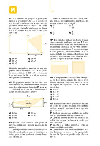 250
Ao elaborar um projeto, o paisagista413.	
dividiu a área reservada para o jardim em
três canteiros triangulares e um canteiro
quadrado, como mostra a figura. Se a área
do canteiro triangular sombreado na figura
é de 6 m2, então a área de todos os canteiros
juntos é:
3 m
x m
Então, é correto afirmar que, nessa com-
pra, a fração correspondente à quantidade de
sorvete do sabor chocolate foi:
28 ma)	 2
32 mb)	 2
37 mc)	 2
38 md)	 2
42 me)	 2
João quer colocar azulejos em uma das414.	
paredes do banheiro de sua casa. Se essa pare-
de tem uma área de 54.000 cm2 e cada azulejo
é um retângulo de 20 cm x 30 cm, quantos
azulejos são necessários?
No projeto de reforma de uma casa, pre-415.	
tende-se fazer um jardim em forma de triângulo
numa área retangular de dimensões 15 m x y m.
Qual deve ser o valor de y, de modo que o
jardim tenha uma área de 23 m2?
15 m
8 m
Jardim y m
y
m
2
4,0 ma)	
1,5 mb)	
3,0 mc)	
1,0 md)	
3,5 me)	
(UFMG) Paula comprou dois potes de416.	
sorvete, ambos com a mesma quantidade do
produto.
Um dos potes continha quantidades iguais
dos sabores chocolate, creme e morango; e o
outro, quantidades iguais dos sabores choco-
late e baunilha.
a)	 2
5
b)	 3
5
c)	 5
12
d)	 5
6
Dois vizinhos tinham, em frente de suas417.	
casas, gramados quadrados com área S. O pri-
meiro aumentou 5 m em uma das dimensões do
seu gramado e diminuiu 5 m na outra, transfor-
mando-o em um retângulo. O segundo manteve
a forma quadrada, mas diminuiu em 1 m o ta-
manho do lado. Com essas modificações, os dois
gramados permaneceram com a mesma área.
Observe as figuras e calcule o valor de S.
O comprimento de uma parede retangu-418.	
lar é o dobro de sua largura. Se a parede tiver
55 cm a menos de comprimento e 55 cm a mais
de largura, será quadrada. Então, a área da
parede é de:
2,42 ma)	 2
2,45 mb)	 2
1,21 mc)	 2
1,22 md)	 2
2,24 me)	 2
Para calcular o valor aproximado da área419.	
da região do aquifero Guarani, representada
na figura a seguir, pode-se utilizar o seguinte
procedimento:
1o)	Conta-se o número de unidades da malha
contida totalmente pela região desejada.
2o)	Conta-se o menor número de unidades da
malha que envolve totalmente a região que
será calculada.
3o)	Calcula-se a média aritmética entre as
duas quantidades contadas.
4o)	Conhecendo a área de uma unidade da ma-
lha, determina-se, então, o valor aproximado
da área da figura em questão, cujo valor em
km2 é:
 