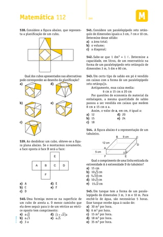 EM2D-11-34
Matemática 112 269
Considere a figura abaixo, que represen-538.	
ta a planificação de um cubo.
Qual dos cubos apresentados nas alternativas
pode corresponder ao desenho da planificação?
Considere um paralelepípedo reto retân-541.	
gulo de dimensões iguais a 3 cm, 7 cm e 10 cm.
Determine desse sólido:
a área total;a)	
o volume;b)	
a diagonal;c)	
Sabe-se que 1 dm542.	 3 = 1 l. Determine a
capacidade, em litros, de um reservatório na
forma de um paralelepípedo reto retângulo de
dimensões 3 m, 5 dm e 80 cm.
Um certo tipo de sabão em pó é vendido543.	
em caixas com a forma de um paralelepípedo
reto retângu]o.
Antigamente, essa caixa media:
6 cm x 15 cm x 20 cm
Por questões de economia do material da
embalagem, a mesma quantidade de sabão
passou a ser vendida em caixas que medem
8 cm x 15 cm x a.
Assim, o valor de a, em cm, é igual a:
a)	
b)	
c)	
d)	
e)	
Ao desdobrar um cubo, obteve-se a figu-539.	
ra plana abaixo. Se o montarmos novamente,
a face oposta à face B será a face:
A B
F
E
C D
Aa)	
Cb)	
Dc)	
Ed)	
Fe)	
Uma formiga move-se na superfície de540.	
um cubo de aresta a. O menor caminho que
ela deve seguir para ir de um vértice ao vérti-
ce oposto tem comprimento:
a)	 a 2
b)	 a 3
3 ac)	
d)	 1 2+( )a
e)	 a 5
12a)	
15b)	
18c)	
20d)	
24e)	
A figura abaixo é a representação de um544.	
tabuleiro.
B
5 cm
12 cm
9 cm C
F E
D
A
Qual o comprimento de uma linha esticada da
extremidade A à extremidade D do tabuleiro?
15 cma)	
b)	 10 5 cm
c)	 5 10 cm
d)	 10 2cm
15 2 cme)	
Um tanque tem a forma de um parale-545.	
lepípedo de dimensões 3 m, 3 m e 10 m. Para
enchê-lo de água, são necessárias 5 horas.
Esse tanque recebe água à razão de:
30 ma)	 3 por hora.
6 mb)	 3 por hora.
15 mc)	 3 por hora.
18 md)	 3 por hora.
35 me)	 3 por hora.
 