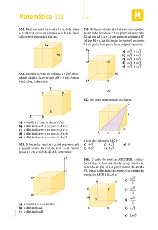 EM2D-11-34
Matemática 112 271
Dado um cubo de aresta 8 cm, determine553.	
a distância entre os centros A e B das faces
adjacentes mostradas abaixo.
A
B
Observe o cubo de volume 27 cm554.	 3 dese-
nhado abaixo. Sabe-se que AB = 2 cm. Nessas
condições, determine:
A B
C D
F
E
a medida da aresta desse cubo;a)	
a distância entre os pontos A e C;b)	
a distância entre os pontos A e D;c)	
a distância entre os pontos A e E;d)	
a distância entre os pontos A e F.e)	
O hexaedro regular (cubo) representado555.	
a seguir possui 96 cm2 de área total. Sendo
igual a 3 cm a medida de AB, determine:
A
B
C
D
a medida de sua aresta;a)	
a distância AC;b)	
a distância AD.c)	
Na figura abaixo, A e G são vértices opostos556.	
de um cubo de lado a, P é um ponto da semirreta
EA tal que AP = a e Q é um ponto da semirreta BF
tal que FQ = a. As distâncias do ponto G ao ponto
P e do ponto G ao ponto Q são, respectivamente.
No cubo representado na figura,557.	
A
C
B
4
4
4
a área do triângulo ABC é:
4a)	 2
8b)	 2
4c)	 3
8d)	 3
8e)	
O cubo de vértices ABCDEFGH, indica-558.	
do na figura, tem arestas de comprimento a.
Sabendo-se que M é o ponto médio da aresta
AE, então a distância do ponto M ao centro do
quadrado ABCD é igual a:
A
P
E F
Q
B
G
aa)	 2 e a 3
ab)	 2 e a 5
ac)	 6 e a 2
ad)	 3 e a 6
ae)	 2 e a 3
A
C
B
E
H
D
M
G
F
a)	
a 3
5
b)	 a 3
3
c)	
a 3
2
d)	 a 3
e)	 2a 3
 